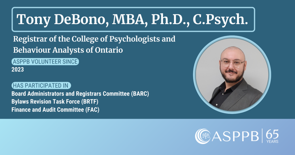 Tony DeBono, MBA, Ph.D., C.Psych.
Registrar of the College of Psychologists and Behaviour Analysts of Ontario
ASPPB Volunteer Since 2023
Has participated in Board Administrators and Registrars Committee (BARC), Bylaws Revision Task Force (BRTF), and Finance and Audit Committee (FAC)