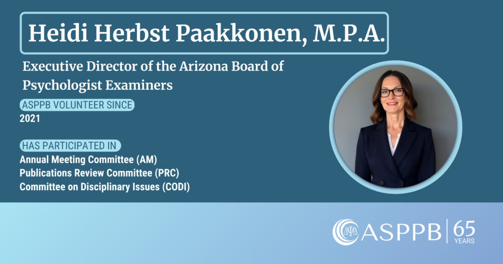 Heidi Herbst Paakonen, M.P.A. Executive Director of the Arizona Board of Psychologist Examiners. ASPPB Volunteer Since 2021. Has participated in Annual Meeting Committee (AM), Publications Review Committee (PRC), Committee on Disciplinary Issues (CODI).