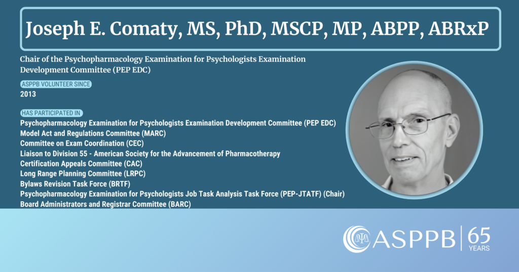 Dr. Joseph E. Comaty, MS, PhD, MSCP, MP, ABPP, ABRxP
Chair of the Psychopharmacology Examination for Psychologists Examination Development Committee (PEP EDC)

ASPPB volunteer since 2013

Has participated in Psychopharmacology Examination for Psychologists Examination Development Committee (PEP EDC), Model Act and Regulations Committee (MARC), Committee on Exam Coordination (CEC), Liaison to Division 55- American Society for the Advancement of Pharmacotherapy, Certification Appeals Committee (CAC), Long Range Planning Committee (LRPC), Bylaws Revision Task Force (BRTF), Psychopharmacology Examination for Psychologists Job Task Analysis Task Force (PEP-JTATF) (Chair), and the Board Administrators and Registrars Committee (BARC)