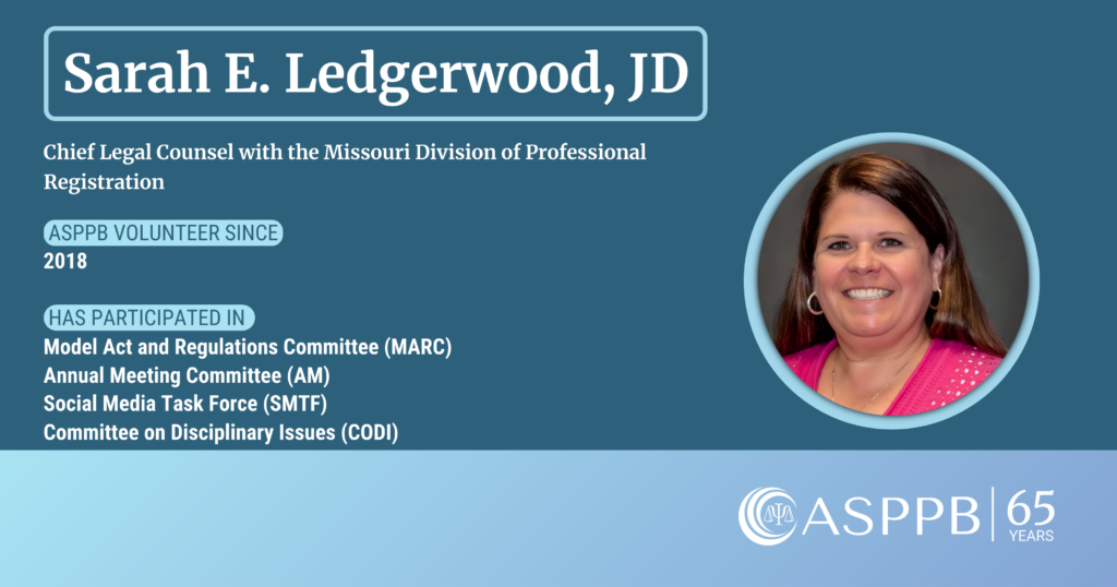 Sarah E. Ledgerwood, JD
Cheif Legal Counsel with the Missouri Division of Professional Registration
ASPPB volunteer since 2018
Has participated in the Model Act and Regulations Committee (MARC), Annual Meeting Committee (SM), Social Media Task Force (SMTF), and the Committee on Disciplinary Issues (CODI)