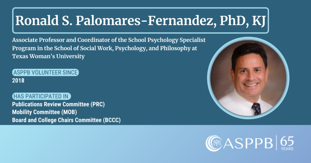 Ronald S. Palomares-Fernandez, PhD, KJ
Associate Professor and Coordinator of the School Psychology Specialist Program in the School of Social Work, Psychology, and Philosophy at Texas Woman's University
ASPPB Volunteer Since 2018
Has participated in the Publications Review Committee (PRC), Mobility Committee (MOB), Board and College Chairs Committee (BCCC)