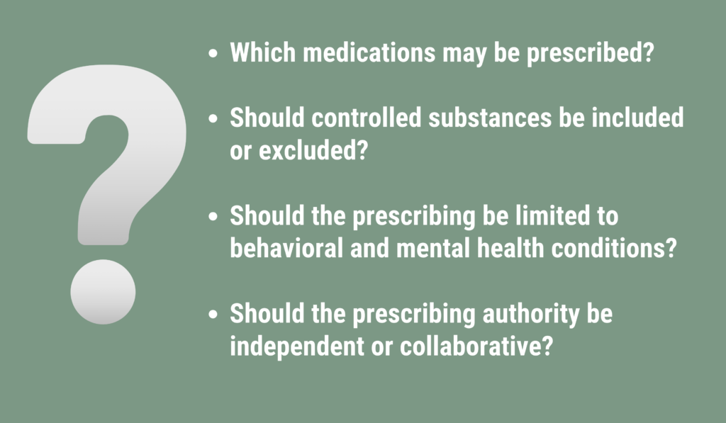 Which medications may be prescribed?

Should controlled substances be included or excluded?

Should the prescribing be limited to behavioral and mental health conditions?

Should the prescribing authority be independent or collaborative?